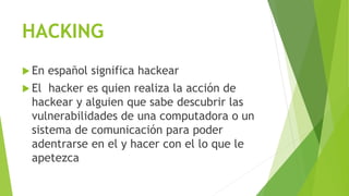 HACKING
 En español significa hackear
 El hacker es quien realiza la acción de
hackear y alguien que sabe descubrir las
vulnerabilidades de una computadora o un
sistema de comunicación para poder
adentrarse en el y hacer con el lo que le
apetezca
 