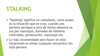 STALKING
 “Stalking" significa en castellano, como acoso,
es la situación que se crea, cuando una
persona persigue a otra de forma obsesiva ya
sea por mensajes, llamadas de teléfono
reiteradas, persecución, espionaje etc
 Lo mas recomendado para hacer en esta
situaciones es evitar cualquier encuentro con
esta persona
 