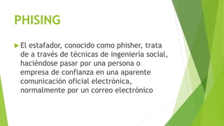 PHISING
 El estafador, conocido como phisher, trata
de a través de técnicas de ingeniería social,
haciéndose pasar por una persona o
empresa de confianza en una aparente
comunicación oficial electrónica,
normalmente por un correo electrónico
 