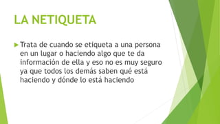LA NETIQUETA
 Trata de cuando se etiqueta a una persona
en un lugar o haciendo algo que te da
información de ella y eso no es muy seguro
ya que todos los demás saben qué está
haciendo y dónde lo está haciendo
 