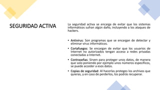 SEGURIDAD ACTIVA La seguridad activa se encarga de evitar que los sistemas
informáticos sufran algún daño, incluyendo a los ataques de
hackers.
• Antivirus: Son programas que se encargan de detectar y
eliminar virus informáticos.
• Cortafuegos: Se encargan de evitar que los usuarios de
Internet no autorizados tengan acceso a redes privadas
conectadas a Internet.
• Contraseñas: Sirven para proteger unos datos, de manera
que solo poniendo por ejemplo unos números específicos,
se puede acceder a esos datos.
• Copias de seguridad: Al hacerlas proteges los archivos que
quieras, y en caso de perderlos, los podrás recuperar.
 