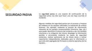 SEGURIDAD PASIVA La seguridad pasiva es una especie de continuación de la
seguridad activa nos dice qué hacer una vez haya ocurrido el
incidente.
Algunas medidas de seguridad pasiva son el escaneo y limpieza
de malware en los equipos infectados; la realización de análisis
forenses. Por ejemplo, mediante la revisión de información
relevante de los equipos comprometidos (memoria, logs, etc.)
para poder identificar el alcance del incidente y dar con posibles
soluciones o la mitigación del mismo; desplegar la información
perdida o corrompida mediante las copias de seguridad
existentes; realizar particiones de los discos duros o utilizar
repositorios independientes dedicados para la información y
que esta esté segregada del firmware o sistema operativo de los
equipos...
 