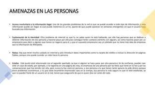 AMENAZAS EN LAS PERSONAS
• Acceso involuntario a la información ilegal: Uno de los grandes problemas de la red es que se puede acceder a todo tipo de información, y esta
información puede ser ilegal, lo cual puede meternos en un lio, aparte de que puede aparecer en ventanas emergentes sin que el usuario haya
buscado esa información.
• Suplantación de la identidad: Otro problema de internet es que tu no sabes quien te está hablando, por ello hay personas que se dedican a
obtener información de otra persona y hacerse pasar por ella para conseguir tener contacto estrecho con alguien, así como hacerse pasar por un
empresario para decir a alguien que tienes un negocio para él, y que el supuesto empresario sea un jubilado que no tiene más idea de empresas
que la información de Wikipedia.
• Robos: Hay que tener mucho cuidado en internet y solo introducir datos importantes como tu tarjeta de crédito o incluso tu dirección en páginas
fiables, porque sino puede suceder un robo hacia tu persona.
• Estafas: Este punto está relacionado con el segundo apartado, ya que si alguien se hace pasar por otra persona y te da confianza, puedes caer
ante un caso de estafa, por ejemplo, si te registras en una página de citas, te enamoras de una persona por las fotos que tiene en la red y por las
conversaciones que has tenido con ella, pero nunca la has visto en persona, y esa persona a la que tienes tanto aprecio te pide dinero porque
tiene problemas económicos, y tú que estás locamente enamorado caes en la trampa, esa persona lo más seguro es que te esté estafando, ya
que no puedes fiarte de un usuario en la red, tienes que asegurarte de que es quien dice ser antes de nada.
 