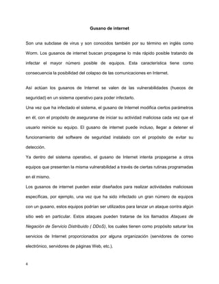 Gusano de internet


Son una subclase de virus y son conocidos también por su término en inglés como

Worm. Los gusanos de internet buscan propagarse lo más rápido posible tratando de

infectar el mayor número posible de equipos. Esta característica tiene como

consecuencia la posibilidad del colapso de las comunicaciones en Internet.


Así actúan los gusanos de Internet se valen de las vulnerabilidades (huecos de

seguridad) en un sistema operativo para poder infectarlo.

Una vez que ha infectado el sistema, el gusano de Internet modifica ciertos parámetros

en él, con el propósito de asegurarse de iniciar su actividad maliciosa cada vez que el

usuario reinicie su equipo. El gusano de internet puede incluso, llegar a detener el

funcionamiento del software de seguridad instalado con el propósito de evitar su

detección.

Ya dentro del sistema operativo, el gusano de Internet intenta propagarse a otros

equipos que presenten la misma vulnerabilidad a través de ciertas rutinas programadas

en él mismo.

Los gusanos de internet pueden estar diseñados para realizar actividades maliciosas

específicas, por ejemplo, una vez que ha sido infectado un gran número de equipos

con un gusano, estos equipos podrían ser utilizados para lanzar un ataque contra algún

sitio web en particular. Estos ataques pueden tratarse de los llamados Ataques de

Negación de Servicio Distribuido ( DDoS), los cuales tienen como propósito saturar los

servicios de Internet proporcionados por alguna organización (servidores de correo

electrónico, servidores de páginas Web, etc.).



4
 