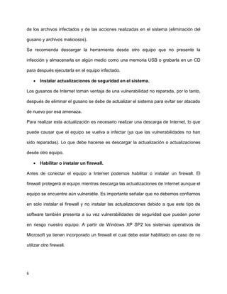 de los archivos infectados y de las acciones realizadas en el sistema (eliminación del

gusano y archivos maliciosos).

Se recomienda descargar la herramienta desde otro equipo que no presente la

infección y almacenarla en algún medio como una memoria USB o grabarla en un CD

para después ejecutarla en el equipo infectado.

       Instalar actualizaciones de seguridad en el sistema.

Los gusanos de Internet toman ventaja de una vulnerabilidad no reparada, por lo tanto,

después de eliminar el gusano se debe de actualizar el sistema para evitar ser atacado

de nuevo por esa amenaza.

Para realizar esta actualización es necesario realizar una descarga de Internet, lo que

puede causar que el equipo se vuelva a infectar (ya que las vulnerabilidades no han

sido reparadas). Lo que debe hacerse es descargar la actualización o actualizaciones

desde otro equipo.

       Habilitar o instalar un firewall.

Antes de conectar el equipo a Internet podemos habilitar o instalar un firewall. El

firewall protegerá al equipo mientras descarga las actualizaciones de Internet aunque el

equipo se encuentre aún vulnerable. Es importante señalar que no debemos confiarnos

en solo instalar el firewall y no instalar las actualizaciones debido a que este tipo de

software también presenta a su vez vulnerabilidades de seguridad que pueden poner

en riesgo nuestro equipo. A partir de Windows XP SP2 los sistemas operativos de

Microsoft ya tienen incorporado un firewall el cual debe estar habilitado en caso de no

utilizar otro firewall.




6
 