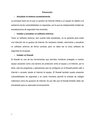Prevención.

    o Actualizar el sistema constantemente.

La principal razón por la que un gusano de Internet infecta a un equipo es debido a la

existencia de las vulnerabilidades no reparadas, por lo que es indispensable instalar las

actualizaciones de seguridad más recientes.

    o Instalar y actualizar un software antivirus.

Tener un software antivirus, aún cuando esté actualizado, no es garantía para evitar

una infección de un gusano de Internet. Es necesario instalar, administrar y actualizar

un software antivirus de forma correcta, pero no debe ser el único software de

seguridad en el equipo.

    o Instalar un firewall

El firewall es una de las herramientas que permiten mantener protegido a nuestro

equipo actuando como una barrera de protección entre el equipo y el Internet, por lo

tanto, solo los programas y aplicaciones que se configuren en el firewall podrán salir a

Internet o acceder desde el Internet al equipo. El firewall también puede presentar

vulnerabilidades de seguridad y en cierto momento permitir la entrada de códigos

maliciosos como los gusanos de Internet. Es por ello que el firewall también debe ser

actualizado para su adecuado funcionamiento.




7
 