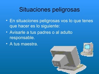 Situaciones peligrosas En situaciones peligrosas vos lo que tenes que hacer es lo siguiente: Avisarle a tus padres o al adulto responsable. A tus maestra. 