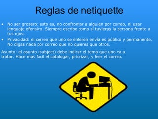 Reglas de  netiquette No ser grosero: esto es, no confrontar a alguien por correo, ni usar lenguaje ofensivo. Siempre escribe como si tuvieras la persona frente a tus ojos.  Privacidad: el correo que uno se enteren envía es público y permanente. No digas nada por correo que no quieres que otros. Asunto: el asunto (subject) debe indicar el tema que uno va a tratar. Hace más fácil el catalogar, priorizar, y leer el correo. 