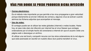 VÍAS POR DONDE SE PUEDE PRODUCIR DICHA INFECCIÓN
• Correo electrónico:
Es el método más importante ya que permite a los virus propagarse a gran velocidad
porque diariamente se envían millones de correos y algunos virus se activan cuando
abrimos los ficheros adjuntos que acompañan el mensaje.
• Uso de redes:
El contagio puede ser al utilizar las redes globales (internet) o redes locales. Hasta
hoy, el caso más claro de infección por internet fue el virus Sasser que contagia
ordenadores por el simple hecho de conectarse a internet sin que el usuario visite una
página web o descargue un archivo.
Al utilizar una red local y compartir recurso con los otros ordenadores de la red alguno
que está autorizado en escribir en nuestro disco duro podría transferir el virus.
 
