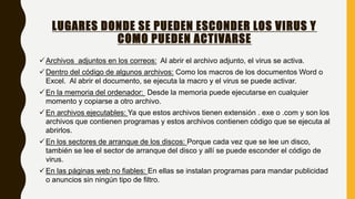 LUGARES DONDE SE PUEDEN ESCONDER LOS VIRUS Y
COMO PUEDEN ACTIVARSE
Archivos adjuntos en los correos: Al abrir el archivo adjunto, el virus se activa.
Dentro del código de algunos archivos: Como los macros de los documentos Word o
Excel. Al abrir el documento, se ejecuta la macro y el virus se puede activar.
En la memoria del ordenador: Desde la memoria puede ejecutarse en cualquier
momento y copiarse a otro archivo.
En archivos ejecutables: Ya que estos archivos tienen extensión . exe o .com y son los
archivos que contienen programas y estos archivos contienen código que se ejecuta al
abrirlos.
En los sectores de arranque de los discos: Porque cada vez que se lee un disco,
también se lee el sector de arranque del disco y allí se puede esconder el código de
virus.
En las páginas web no fiables: En ellas se instalan programas para mandar publicidad
o anuncios sin ningún tipo de filtro.
 