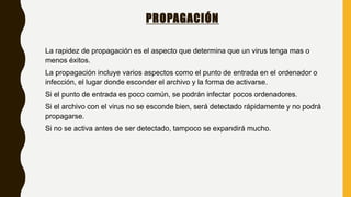 PROPAGACIÓN
La rapidez de propagación es el aspecto que determina que un virus tenga mas o
menos éxitos.
La propagación incluye varios aspectos como el punto de entrada en el ordenador o
infección, el lugar donde esconder el archivo y la forma de activarse.
Si el punto de entrada es poco común, se podrán infectar pocos ordenadores.
Si el archivo con el virus no se esconde bien, será detectado rápidamente y no podrá
propagarse.
Si no se activa antes de ser detectado, tampoco se expandirá mucho.
 