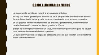 COMO ELIMINAR UN VIRUS
La manera más sencilla es recurrir a un programa antivirus.
No hay una forma general para eliminar los virus ya que cada tipo de virus se elimina
de una determinada forma, y cada virus concreto infecta unos archivos concretos.
En las páginas web de los fabricantes de antivirus, generalmente, dan información
para la desinfección manual en forma gratuita, ej: Panda.
Si bien no es complicado eliminar un virus, no debemos equivocarnos para no causar
otros inconvenientes en el sistema operativo.
Un buen antivirus debe ser capaz de detectarlo antes de que infecten y de detectar la
mayor cantidad de virus.
 