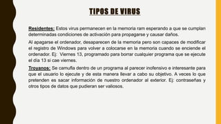 TIPOS DE VIRUS
Residentes: Estos virus permanecen en la memoria ram esperando a que se cumplan
determinadas condiciones de activación para propagarse y causar daños.
Al apagarse el ordenador, desaparecen de la memoria pero son capaces de modificar
el registro de Windows para volver a colocarse en la memoria cuando se enciende el
ordenador. Ej: Viernes 13, programado para borrar cualquier programa que se ejecute
el día 13 si cae viernes.
Troyanos: Se camufla dentro de un programa al parecer inofensivo e interesante para
que el usuario lo ejecute y de esta manera llevar a cabo su objetivo. A veces lo que
pretenden es sacar información de nuestro ordenador al exterior. Ej: contraseñas y
otros tipos de datos que pudieran ser valiosos.
 