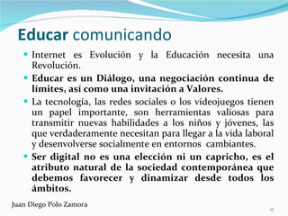 Educar  comunicando Internet es Evolución y la Educación necesita una Revolución. Educar es un Diálogo, una negociación continua de límites, así como una invitación a Valores. La tecnología, las redes sociales o los videojuegos tienen un papel importante, son herramientas valiosas para transmitir nuevas habilidades a los niños y jóvenes, las que verdaderamente necesitan para llegar a la vida laboral y desenvolverse socialmente en entornos  cambiantes. Ser digital no es una elección ni un capricho, es el atributo natural de la sociedad contemporánea que debemos favorecer y dinamizar desde todos los ámbitos. Juan Diego Polo Zamora 