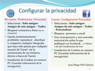Configurar la privacidad Mi cuenta –Preferencias -Privacidad  Seleccionar :  Solo amigos- Amigos de mis amigos – Todos Bloquear contactos y fotos  (no te etiquetan) Queda terminantemente prohibido: reproducir , distribuir  o compartir cualquier fotografía que haya sido puesta por cualquier usuario de Tuenti  sin la autorización de sus titulares, dentro o fuera de Tuenti.  Instalación de Cookies en nuestro PC  (Guardan información de la navegación) Cuenta –Configuración Privacidad  Seleccionar :  Solo amigos- Amigos de mis amigos – Todos - Personalizar Bloquear  personas o email  Eres el propietario y nos concedes autorización sobre lo que publiques en Facebook .  +/-Punto 2 de las Condiciones de Uso  Instalación de Cookies en nuestro PC (Guardan información de la navegación) Juan Diego Polo Zamora 