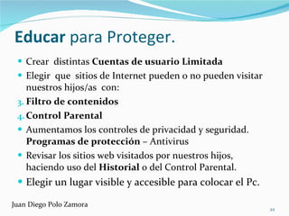 Educar  para Proteger.  Crear  distintas  Cuentas de usuario Limitada Elegir  que  sitios de Internet pueden o no pueden visitar nuestros hijos/as  con: Filtro de contenidos Control Parental Aumentamos los controles de privacidad y seguridad.  Programas de protección  – Antivirus Revisar los sitios web visitados por nuestros hijos, haciendo uso del  Historial  o del Control Parental. Elegir un lugar visible y accesible para colocar el Pc. Juan Diego Polo Zamora 