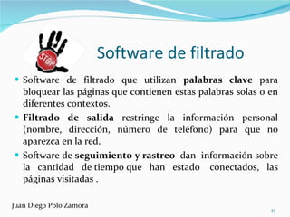 Software de filtrado  Software de filtrado que utilizan  palabras clave  para bloquear las páginas que contienen estas palabras solas o en diferentes contextos.  Filtrado de salida  restringe la información personal (nombre, dirección, número de teléfono) para que no aparezca en la red. Software de  seguimiento y rastreo  dan  información sobre la cantidad de tiempo que han estado  conectados, las páginas visitadas . Juan Diego Polo Zamora 
