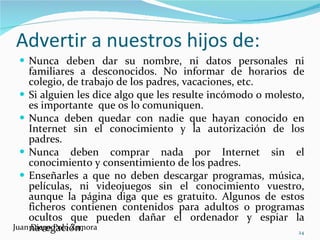 Advertir a nuestros hijos de: Nunca deben dar su nombre, ni datos personales ni familiares a desconocidos. No informar de horarios de colegio, de trabajo de los padres, vacaciones, etc. Si alguien les dice algo que les resulte incómodo o molesto, es importante  que os lo comuniquen. Nunca deben quedar con nadie que hayan conocido en Internet sin el conocimiento y la autorización de los padres. Nunca deben comprar nada por Internet sin el conocimiento y consentimiento de los padres. Enseñarles a que no deben descargar programas, música, películas, ni videojuegos sin el conocimiento vuestro, aunque la página diga que es gratuito. Algunos de estos ficheros contienen contenidos para adultos o programas ocultos que pueden dañar el ordenador y espiar la navegación. Juan Diego Polo Zamora 