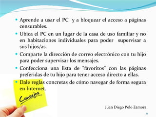 Aprende a usar el PC  y a bloquear el acceso a páginas censurables. Ubica el PC en un lugar de la casa de uso familiar y no en habitaciones individuales para poder  supervisar a sus hijos/as. Comparte la dirección de correo electrónico con tu hijo para poder supervisar los mensajes. Confecciona una lista de "favoritos" con las páginas preferidas de tu hijo para tener acceso directo a ellas. Dale reglas concretas de cómo navegar de forma segura en Internet. Juan Diego Polo Zamora 