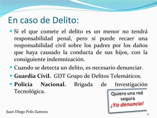 En caso de Delito:  Si el que comete el delito es un menor no tendrá responsabilidad penal, pero sí puede recaer una responsabilidad civil sobre los padres por los daños que haya causado la conducta de sus hijos, con la consiguiente indemnización. Cuando se detecta un delito, es necesario denunciar. Guardia Civil.  GDT Grupo de Delitos Telemáticos. Policía Nacional.  Brigada de Investigación Tecnológica. Juan Diego Polo Zamora 