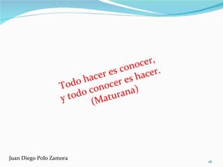 Todo hacer es conocer,  y todo conocer es hacer.  (Maturana) Juan Diego Polo Zamora 