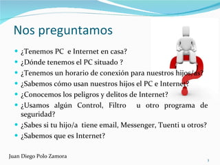 Nos preguntamos ¿Tenemos PC  e Internet en casa? ¿Dónde tenemos el PC situado ? ¿Tenemos un horario de conexión para nuestros hijos/as? ¿Sabemos cómo usan nuestros hijos el PC e Internet? ¿Conocemos los peligros y delitos de Internet? ¿Usamos algún Control, Filtro  u otro programa de seguridad? ¿Sabes si tu hijo/a  tiene email, Messenger, Tuenti u otros? ¿Sabemos que es Internet? Juan Diego Polo Zamora 