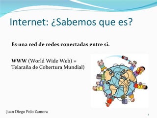 Internet: ¿Sabemos que es? Es una red de redes conectadas entre si. WWW  (World Wide Web) =  Telaraña de Cobertura Mundial) Juan Diego Polo Zamora 