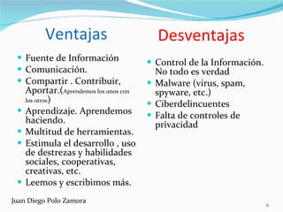 Ventajas Fuente de Información Comunicación. Compartir . Contribuir, Aportar.( Aprendemos los unos con los otros ) Aprendizaje. Aprendemos haciendo.  Multitud de herramientas. Estimula el desarrollo , uso de destrezas y habilidades sociales, cooperativas, creativas, etc. Leemos y escribimos más. Control de la Información. No todo es verdad Malware (virus, spam, spyware, etc.) Ciberdelincuentes Falta de controles de privacidad  Desventajas Juan Diego Polo Zamora 