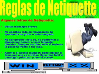 Algunas letras de Netiquette: Utiliza mensajes breves No escribas todo en mayúsculas da apariencia de gritar o estar enojado. No ser grosero: esto es, no confrontar a alguien por correo, ni usar lenguaje ofensivo. Siempre escribe como si tuvieras la persona frente a tus ojos.  Asunto: el asunto (subject) debe indicar el tema que uno va a tratar. Hace más fácil el catalogar, priorizar, y leer el correo. Reglas de Netiquette 