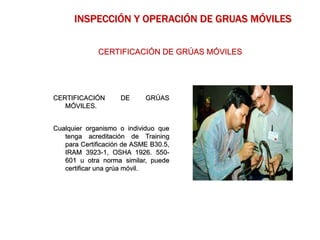 CERTIFICACIÓN DE GRÚAS
MÓVILES.
Cualquier organismo o individuo que
tenga acreditación de Training
para Certificación de ASME B30.5,
IRAM 3923-1, OSHA 1926. 550-
601 u otra norma similar, puede
certificar una grúa móvil.
INSPECCIÓN Y OPERACIÓN DE GRUAS MÓVILES
CERTIFICACIÓN DE GRÚAS MÓVILES
 