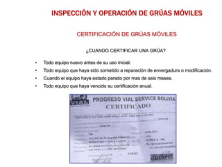¿CUANDO CERTIFICAR UNA GRÚA?
• Todo equipo nuevo antes de su uso inicial.
• Todo equipo que haya sido sometido a reparación de envergadura o modificación.
• Cuando el equipo haya estado parado por mas de seis meses.
• Todo equipo que haya vencido su certificación anual.
CERTIFICACIÓN DE GRÚAS MÓVILES
INSPECCIÓN Y OPERACIÓN DE GRÚAS MÓVILES
 