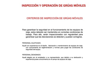 Para garantizar la seguridad en el funcionamiento de los equipos de
izaje, estos deberán ser mantenidos en correctas condiciones de
trabajo. Para ello, serán inspeccionados con regularidad para
garantizar que las desviaciones se detecten y puedan corregirse.
PERSONAL CALIFICADO.
Aquél con experiencia en el diseño, fabricación o mantenimiento de equipos de izaje,
con conocimiento de reglamentación y normas para juzgar las condiciones de
seguridad del equipo.
PERSONAL DESIGNADO.
Aquél elegido por el empleador o su representante, que debido a su dedicación y
experiencia posee conocimiento en el campo de equipos de izaje.
CRITERIOS DE INSPECCIÓN DE GRÚAS MÓVILES
INSPECCIÓN Y OPERACIÓN DE GRÚAS MÓVILES
 