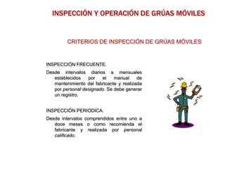 INSPECCIÓN FRECUENTE.
Desde intervalos diarios a mensuales
establecidos por el manual de
mantenimiento del fabricante y realizada
por personal designado. Se debe generar
un registro.
INSPECCIÓN PERIODICA.
Desde intervalos comprendidos entre uno a
doce meses o como recomienda el
fabricante y realizada por personal
calificado.
CRITERIOS DE INSPECCIÓN DE GRÚAS MÓVILES
INSPECCIÓN Y OPERACIÓN DE GRÚAS MÓVILES
 