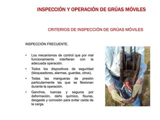 INSPECCIÓN FRECUENTE.
• Los mecanismos de control que por mal
funcionamiento interfieran con la
adecuada operación.
• Todos los dispositivos de seguridad
(bloqueadores, alarmas, guardas, otros).
• Todas las mangueras de presión
particularmente las que se flexionan
durante la operación.
• Ganchos, tuercas y seguros por
deformación, daño químico, fisuras,
desgaste y corrosión para evitar caída de
la carga.
CRITERIOS DE INSPECCIÓN DE GRÚAS MÓVILES
INSPECCIÓN Y OPERACIÓN DE GRÚAS MÓVILES
 