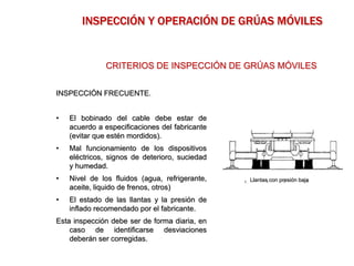 INSPECCIÓN FRECUENTE.
• El bobinado del cable debe estar de
acuerdo a especificaciones del fabricante
(evitar que estén mordidos).
• Mal funcionamiento de los dispositivos
eléctricos, signos de deterioro, suciedad
y humedad.
• Nivel de los fluidos (agua, refrigerante,
aceite, liquido de frenos, otros)
• El estado de las llantas y la presión de
inflado recomendado por el fabricante.
Esta inspección debe ser de forma diaria, en
caso de identificarse desviaciones
deberán ser corregidas.
CRITERIOS DE INSPECCIÓN DE GRÚAS MÓVILES
INSPECCIÓN Y OPERACIÓN DE GRÚAS MÓVILES
Llantas con presión baja
 