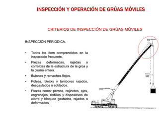 INSPECCIÓN PERIODICA.
• Todos los ítem comprendidos en la
inspección frecuente.
• Piezas deformadas, rajadas o
corroídas de la estructura de la grúa y
la pluma entera.
• Bulones y remaches flojos.
• Poleas, blocks y tambores rajados,
desgastados o soldados.
• Piezas como: pernos, cojinetes, ejes,
engranajes, rodillos y dispositivos de
cierre y bloqueo gastados, rajados o
deformados
CRITERIOS DE INSPECCIÓN DE GRÚAS MÓVILES
INSPECCIÓN Y OPERACIÓN DE GRÚAS MÓVILES
 