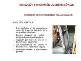 INSPECCIÓN PERIODICA.
• Error significativo en los indicadores de
carga, del ángulo de inclinación de la
pluma y otros indicadores.
• Excesivo desgaste de rodillos y
alargamiento excesivo de la cadena.
• Inspección por medio de ensayos no
destructivos de los ganchos.
• Mal funcionamiento del sistema de
dirección, frenos y sistema de bloqueo.
• Neumáticos dañados o excesivamente
gastados.
CRITERIOS DE INSPECCIÓN DE GRÚAS MÓVILES
INSPECCIÓN Y OPERACIÓN DE GRÚAS MÓVILES
 
