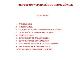 CONTENIDO
1. INTRODUCCIÓN.
2. ANTECEDENTES.
3. FACTORES A EVALUAR EN UNA OPERACIÓN DE IZAJE.
4. CALIFICACIÓN DE OPERADORES DE GRÚA .
5. EQUIPOS DE IZAJE.
6. CLASIFICACIÓN DE GRÚAS MÓVILES.
7. CERTIFICACIÓN DE GRÚAS MÓVILES
8. CRITERIOS DE INSPECCIÓN DE GRÚAS MOVILES.
9. MANTENIMIENTO DE GRÚAS MÓVILES.
10. SEGURIDAD EN OPERACIONES DE IZAJE.
INSPECCIÓN Y OPERACIÓN DE GRÚAS MÓVILES
 