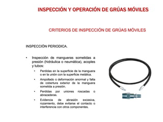 INSPECCIÓN PERIODICA.
• Inspección de mangueras sometidas a
presión (hidráulica o neumática), acoples
y tubos:
• Perdidas en la superficie de la manguera
o en la unión con la superficie metálica.
• Ampollado o deformación anormal y falta
de cobertura exterior de la manguera
sometida a presión.
• Perdidas por uniones roscadas o
abrazaderas.
• Evidencia de abrasión excesiva,
rozamiento, debe evitarse el contacto o
interferencia con otros componentes.
CRITERIOS DE INSPECCIÓN DE GRÚAS MÓVILES
INSPECCIÓN Y OPERACIÓN DE GRÚAS MÓVILES
 