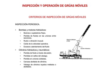 INSPECCIÓN PERIODICA.
• Bombas y motores hidráulicos:
• Bulones o sujetadores flojos.
• Perdida de fluidos en las uniones entre
secciones.
• Ruido o vibración inusual.
• Caída de la velocidad operativa.
• Excesivo calentamiento del fluido
• Cilindros hidráulicos y neumáticos:
• Perdida de fluido a través del pistón.
• Perdidas en sellos del vástago.
• Perdida en uniones soldadas.
• Carcasa abollada de cilindros.
• Vástago de cilindros rayados mellados o
abollados.
CRITERIOS DE INSPECCIÓN DE GRÚAS MÓVILES
INSPECCIÓN Y OPERACIÓN DE GRÚAS MÓVILES
Cilindro Hidráulico
 