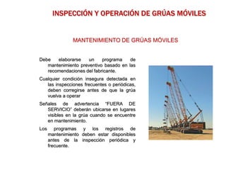 Debe elaborarse un programa de
mantenimiento preventivo basado en las
recomendaciones del fabricante.
Cualquier condición insegura detectada en
las inspecciones frecuentes o periódicas,
deben corregirse antes de que la grúa
vuelva a operar
Señales de advertencia “FUERA DE
SERVICIO” deberán ubicarse en lugares
visibles en la grúa cuando se encuentre
en mantenimiento.
Los programas y los registros de
mantenimiento deben estar disponibles
antes de la inspección periódica y
frecuente.
MANTENIMIENTO DE GRÚAS MÓVILES
INSPECCIÓN Y OPERACIÓN DE GRÚAS MÓVILES
 