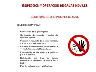CONDICIONES PREVIAS.
• Certificación de la grúa vigente.
• Certificación del operador y auxiliar del
operador vigente.
• Inspección frecuente de la grúa realizada
y aprobada por el supervisor.
• Factores ambientales favorables (viento <
40 km/h, terreno estable, sin lluvia).
• Permisos de trabajo llenados y validados
por el supervisor.
• Delimitación del área de trabajo
(identificar el perímetro de acción de la
grúa).
• Plan de izaje elaborado y difundido.
SEGURIDAD EN OPERACIONES DE IZAJE
INSPECCIÓN Y OPERACIÓN DE GRÚAS MÓVILES
 