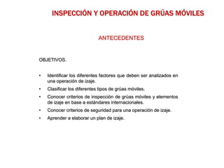 OBJETIVOS.
• Identificar los diferentes factores que deben ser analizados en
una operación de izaje.
• Clasificar los diferentes tipos de grúas móviles.
• Conocer criterios de inspección de grúas móviles y elementos
de izaje en base a estándares internacionales.
• Conocer criterios de seguridad para una operación de izaje.
• Aprender a elaborar un plan de izaje.
ANTECEDENTES
INSPECCIÓN Y OPERACIÓN DE GRÚAS MÓVILES
 
