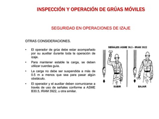 OTRAS CONSIDERACIONES.
• El operador de grúa debe estar acompañado
por su auxiliar durante toda la operación de
izaje.
• Para mantener estable la carga, se deben
utilizar cuerdas guía.
• La carga no debe ser suspendida a más de
0.5 m a menos que sea para pasar algún
obstáculo.
• El operador y el auxiliar deben comunicarse a
través de uso de señales conforme a ASME
B30.5, IRAM 3922, u otra similar.
SEGURIDAD EN OPERACIONES DE IZAJE
INSPECCIÓN Y OPERACIÓN DE GRÚAS MÓVILES
 