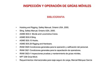 BIBLIOGRAFIA
• Hoisting and Rigging, Safety Manual, Ontario USA, 2000.
• Sling, Safety Manual, Ontario USA, 2000.
• ASME B30.5 Movile and Locomotiva Crane.
• ASME B30.9 Sling.
• ASME B30.10 Hooks.
• ASME B30.26 Rigging and Hardware.
• IRAM 3920 Condiciones generales para la operación y calificación del personal.
• IRAM 3921 Condiciones generales para la capacitación de operadores.
• IRAM 3923-1 Inspecciones pruebas y mantenimiento de grúas móviles.
• NPT 208 Grúa Móvil.
• Requerimientos internacionales para izaje seguro de carga, Marcial Márquez García
INSPECCIÓN Y OPERACIÓN DE GRÚAS MÓVILES
 