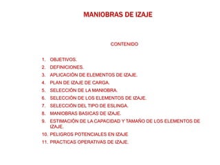 MANIOBRAS DE IZAJE
CONTENIDO
1. OBJETIVOS.
2. DEFINICIONES.
3. APLICACIÓN DE ELEMENTOS DE IZAJE.
4. PLAN DE IZAJE DE CARGA.
5. SELECCIÓN DE LA MANIOBRA.
6. SELECCIÓN DE LOS ELEMENTOS DE IZAJE.
7. SELECCIÓN DEL TIPO DE ESLINGA.
8. MANIOBRAS BASICAS DE IZAJE.
9. ESTIMACIÓN DE LA CAPACIDAD Y TAMAÑO DE LOS ELEMENTOS DE
IZAJE.
10. PELIGROS POTENCIALES EN IZAJE
11. PRACTICAS OPERATIVAS DE IZAJE.
 