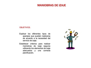 OBJETIVOS.
Explicar los diferentes tipos de
aparejos que pueden realizarse
de acuerdo a la necesidad del
servicio de izaje.
Establecer criterios para realizar
maniobras de izaje seguros
utilizando los elementos de izaje
adecuados y una correcta
planificación.
MANIOBRAS DE IZAJE
 