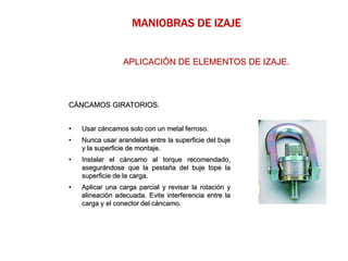 CÁNCAMOS GIRATORIOS.
• Usar cáncamos solo con un metal ferroso.
• Nunca usar arandelas entre la superficie del buje
y la superficie de montaje.
• Instalar el cáncamo al torque recomendado,
asegurándose que la pestaña del buje tope la
superficie de la carga.
• Aplicar una carga parcial y revisar la rotación y
alineación adecuada. Evite interferencia entre la
carga y el conector del cáncamo.
MANIOBRAS DE IZAJE
APLICACIÓN DE ELEMENTOS DE IZAJE.
 
