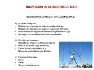 PELIGROS POTENCIALES EN OPERACIÓN DE IZAJE
a) Actitudes Inseguras.
• Realizar una operación de izaje sin un plan de izaje.
• Realizar una operación de izaje sin un permiso de trabajo.
• Omitir normas de seguridad durante una operación de izaje
• Izar carga sin considerar los factores ambientales.
b) Condiciones Inseguras.
• Operador de grúa sin certificación vigente.
• Usar un equipo de izaje defectuoso.
• Elementos de izaje defectuosos.
• No contar con los elementos de izaje.
c) Factores Ambientales.
• Lluvia.
• Viento.
• Terreno inestable, otros.
INSPECCION DE ELEMENTOS DE IZAJE
 