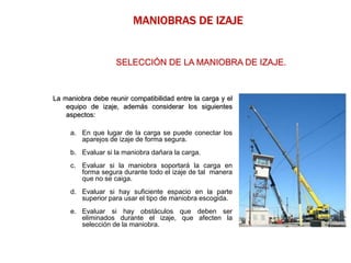 La maniobra debe reunir compatibilidad entre la carga y el
equipo de izaje, además considerar los siguientes
aspectos:
a. En que lugar de la carga se puede conectar los
aparejos de izaje de forma segura.
b. Evaluar si la maniobra dañara la carga.
c. Evaluar si la maniobra soportará la carga en
forma segura durante todo el izaje de tal manera
que no se caiga.
d. Evaluar si hay suficiente espacio en la parte
superior para usar el tipo de maniobra escogida.
e. Evaluar si hay obstáculos que deben ser
eliminados durante el izaje, que afecten la
selección de la maniobra.
MANIOBRAS DE IZAJE
SELECCIÓN DE LA MANIOBRA DE IZAJE.
 